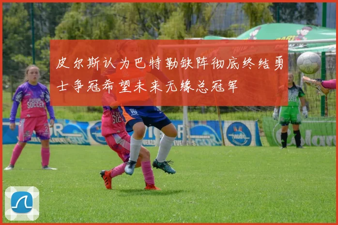 皮尔斯认为巴特勒缺阵彻底终结勇士争冠希望未来无缘总冠军
