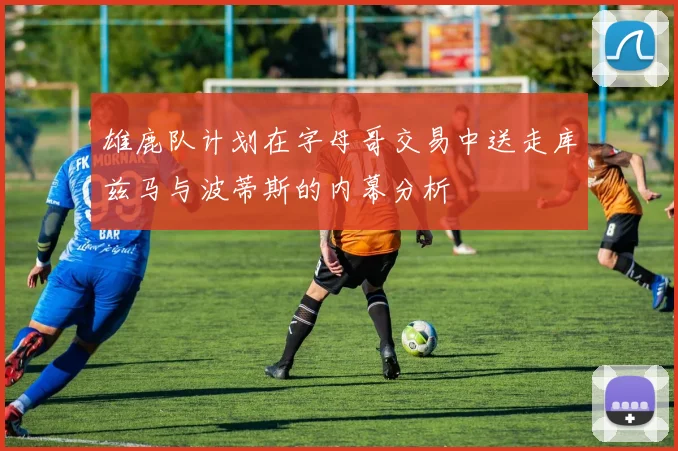 雄鹿队计划在字母哥交易中送走库兹马与波蒂斯的内幕分析