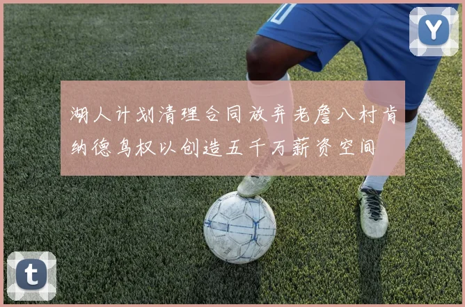 湖人计划清理合同放弃老詹八村肯纳德鸟权以创造五千万薪资空间