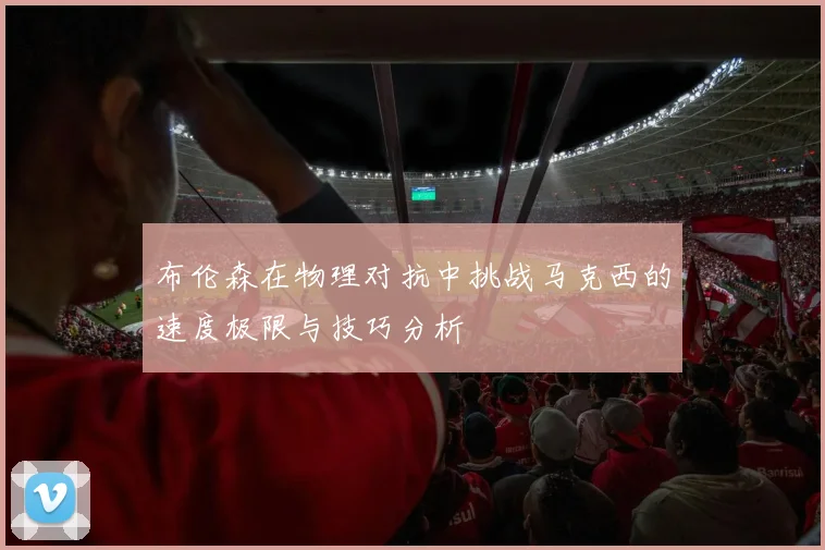 布伦森在物理对抗中挑战马克西的速度极限与技巧分析