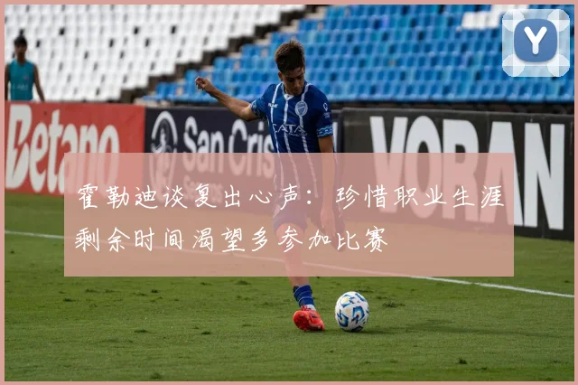 霍勒迪谈复出心声：珍惜职业生涯剩余时间渴望多参加比赛
