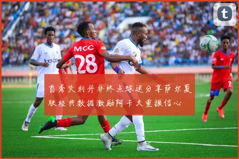 首秀失利并非终点球迷分享萨尔夏联经典数据激励阿卡夫重振信心