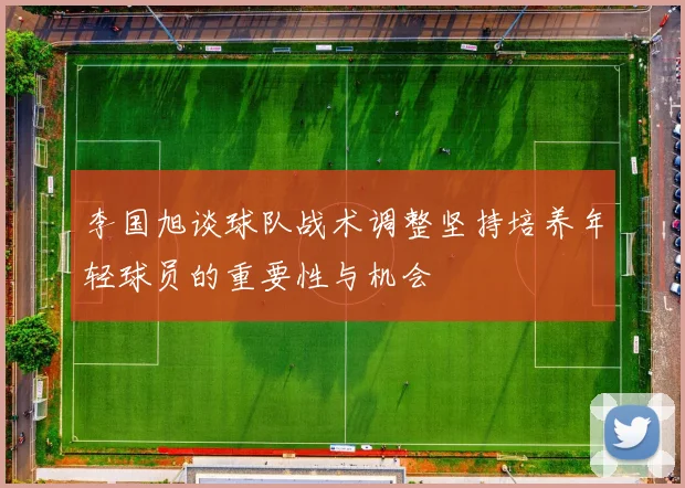 李国旭谈球队战术调整坚持培养年轻球员的重要性与机会