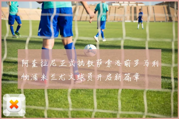 阿奎拉尼正式执教萨索洛前罗马利物浦米兰尤文球员开启新篇章