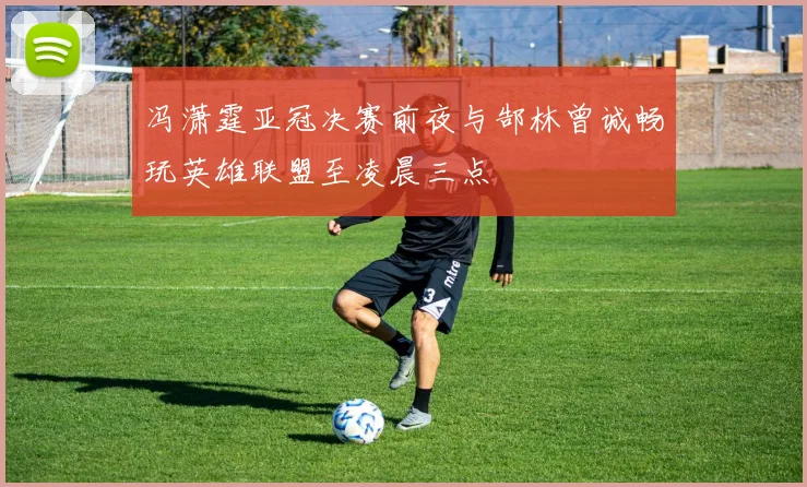 冯潇霆亚冠决赛前夜与郜林曾诚畅玩英雄联盟至凌晨三点