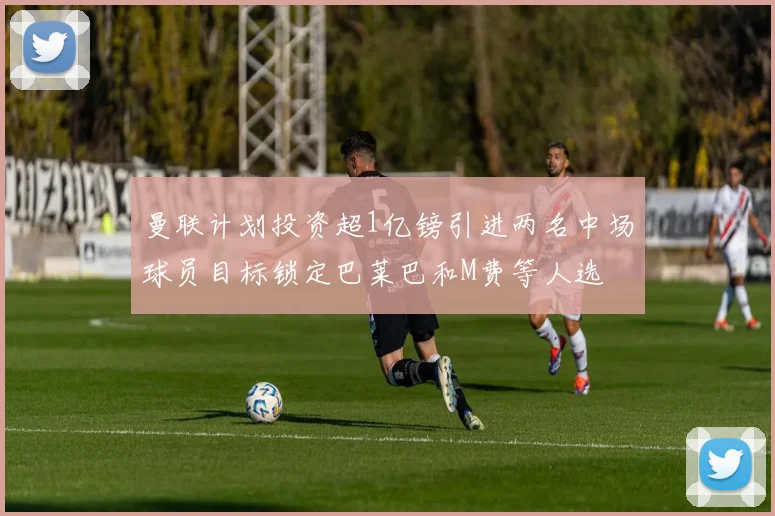 曼联计划投资超1亿镑引进两名中场球员目标锁定巴莱巴和M费等人选
