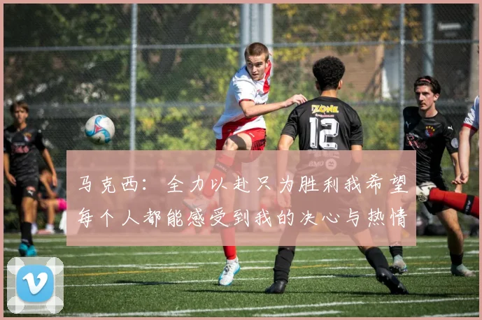 马克西：全力以赴只为胜利我希望每个人都能感受到我的决心与热情