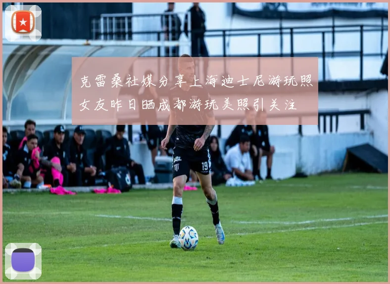 克雷桑社媒分享上海迪士尼游玩照女友昨日晒成都游玩美照引关注