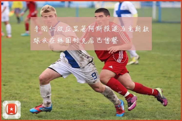 李刚仁效应显著阿斯报道马竞新款球衣在韩国耐克店已售罄
