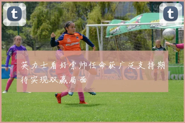 英力士看好索帅任命获广泛支持期待实现双赢局面