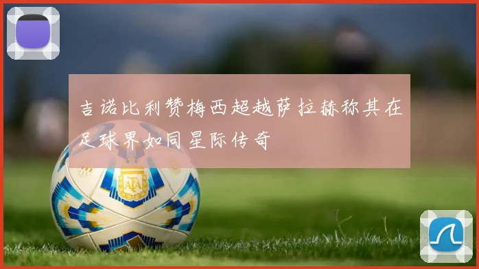 吉诺比利赞梅西超越萨拉赫称其在足球界如同星际传奇