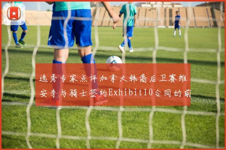选秀专家点评加拿大韩裔后卫赛维安李与骑士签约Exhibit10合同的前景分析