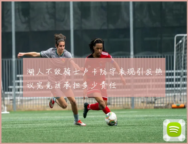 湖人不敌骑士卢卡防守表现引发热议究竟该承担多少责任