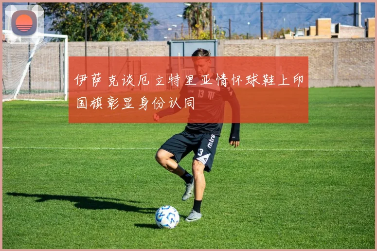 伊萨克谈厄立特里亚情怀球鞋上印国旗彰显身份认同