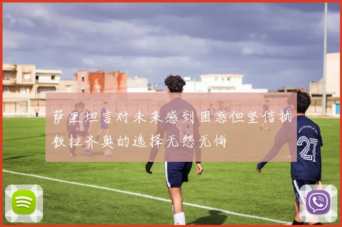 萨里坦言对未来感到困惑但坚信执教拉齐奥的选择无怨无悔
