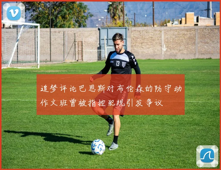 追梦评论巴恩斯对布伦森的防守动作文班曾被指控犯规引发争议