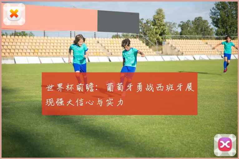 世界杯前瞻：葡萄牙勇战西班牙展现强大信心与实力