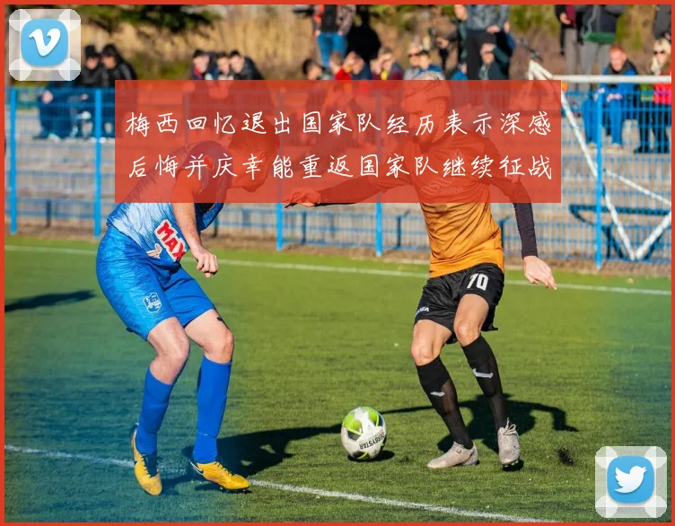 梅西回忆退出国家队经历表示深感后悔并庆幸能重返国家队继续征战